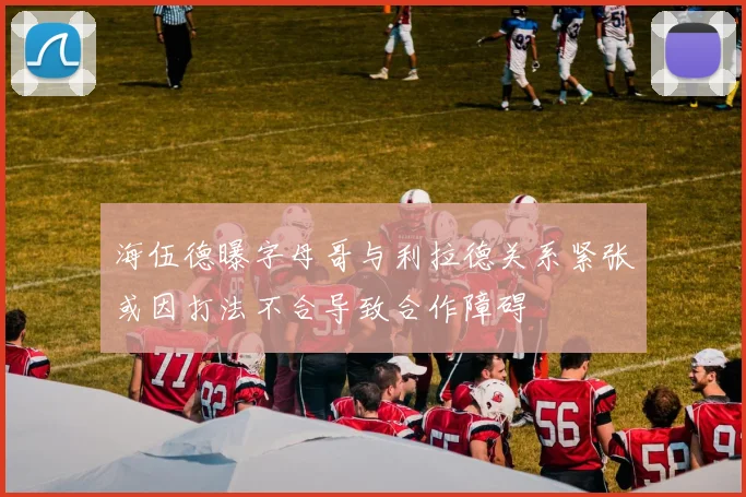 海伍德曝字母哥与利拉德关系紧张或因打法不合导致合作障碍