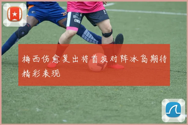 梅西伤愈复出将首发对阵冰岛期待精彩表现