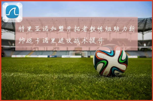 特里亚诺加盟开拓者教练组助力新帅迈卡诺里进攻战术提升