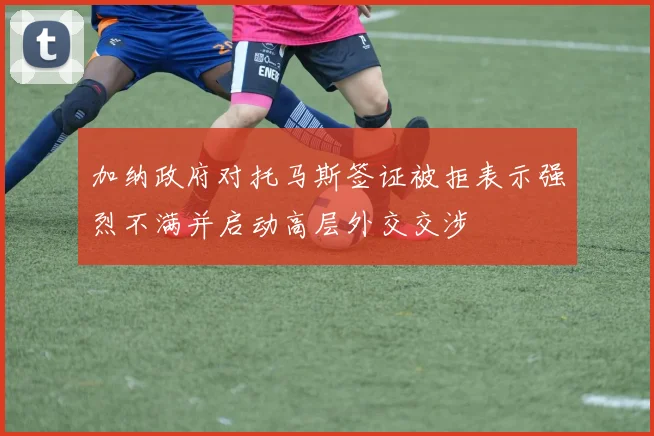 加纳政府对托马斯签证被拒表示强烈不满并启动高层外交交涉