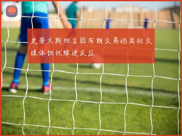 史蒂文斯坦言因布朗交易远离社交媒体担忧球迷反应