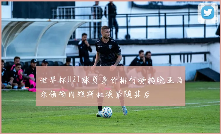 世界杯U21球员身价排行榜揭晓亚马尔领衔内维斯杜埃紧随其后