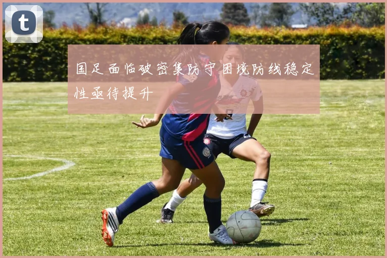 国足面临破密集防守困境防线稳定性亟待提升