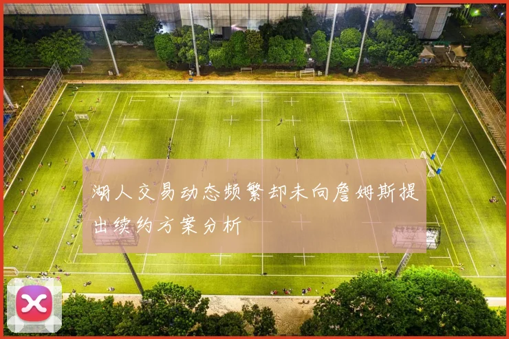 湖人交易动态频繁却未向詹姆斯提出续约方案分析