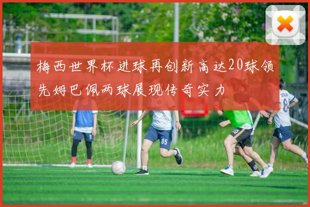 梅西世界杯进球再创新高达20球领先姆巴佩两球展现传奇实力