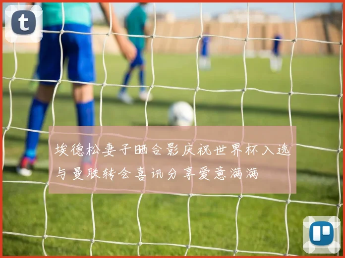 埃德松妻子晒合影庆祝世界杯入选与曼联转会喜讯分享爱意满满