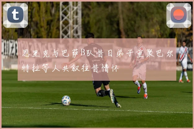 恩里克与巴萨B队昔日弟子重聚巴尔特拉等人共叙往昔情怀