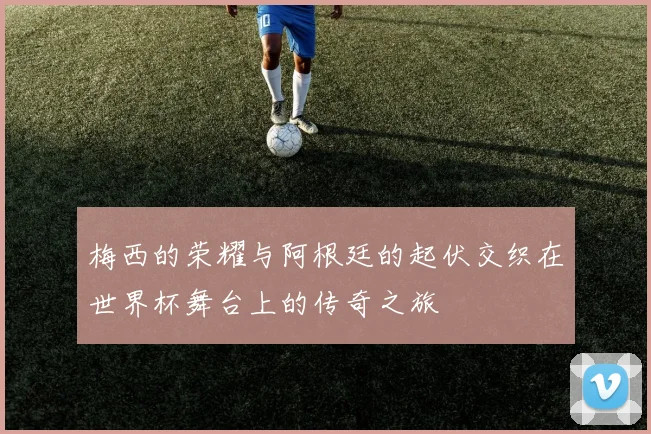 梅西的荣耀与阿根廷的起伏交织在世界杯舞台上的传奇之旅