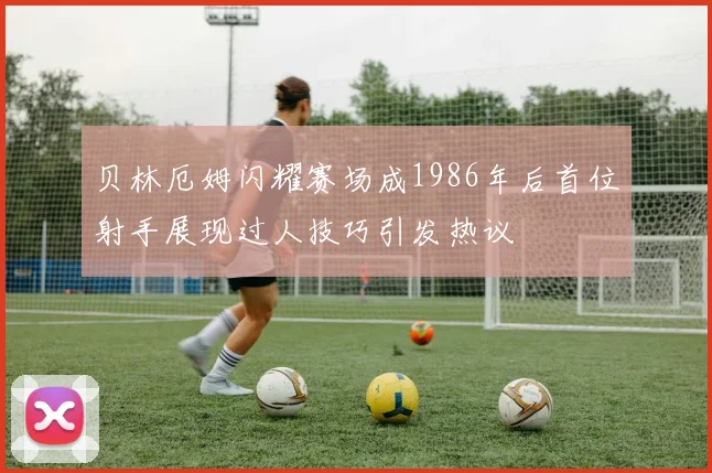 贝林厄姆闪耀赛场成1986年后首位射手展现过人技巧引发热议