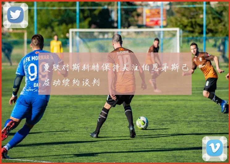 曼联对斯科特保持关注伯恩茅斯已启动续约谈判